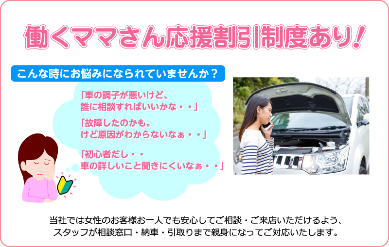 働くママさん応援割引制度あり！当社では女性のお客様お一人でも安心してご相談・ご来店いただけるよう、スタッフが相談窓口・納車・引取りまで親身になってご対応いたします。